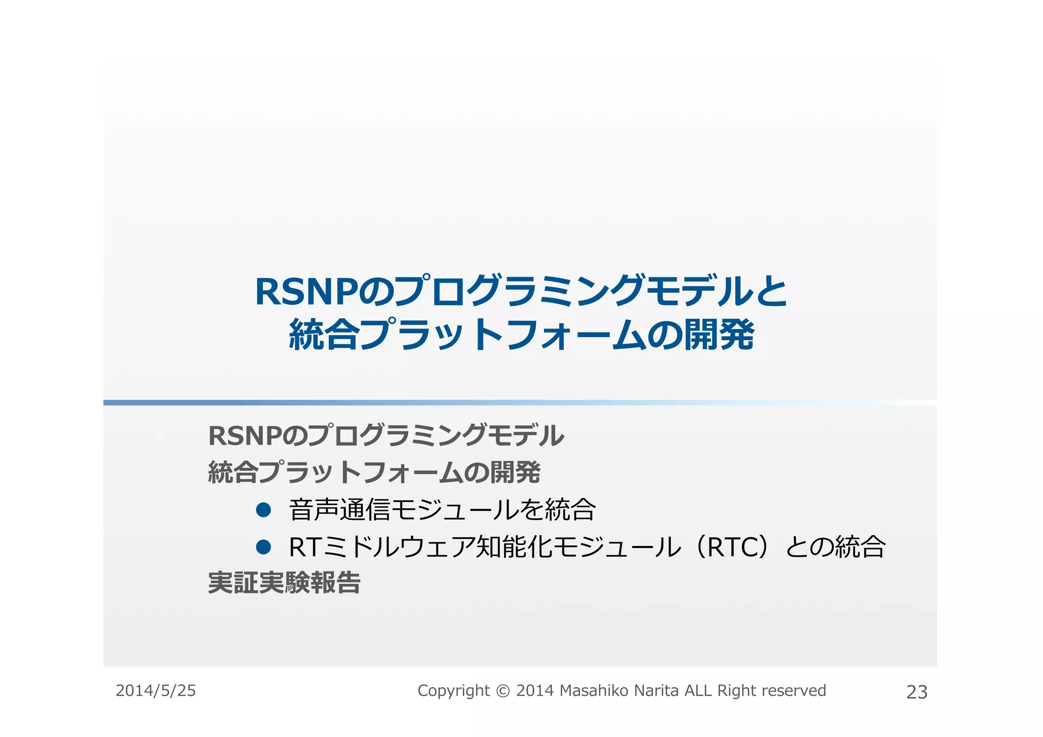RSNPのプログラミングモデルと
統合プラットフォームの開発	
  
RSNPのプログラミングモデル	
  
統合プラットフォームの開発	
  
#  ⾳音声通信モジュールを統合	
  
#  RTミドルウェア知能化モジュール（RTC）との統合	
  
実証実験報告	
  
2014/5/25	
   Copyright	
  ©	
  2014	
  Masahiko	
  Narita	
  ALL	
  Right	
  reserved	
   23	
  
 