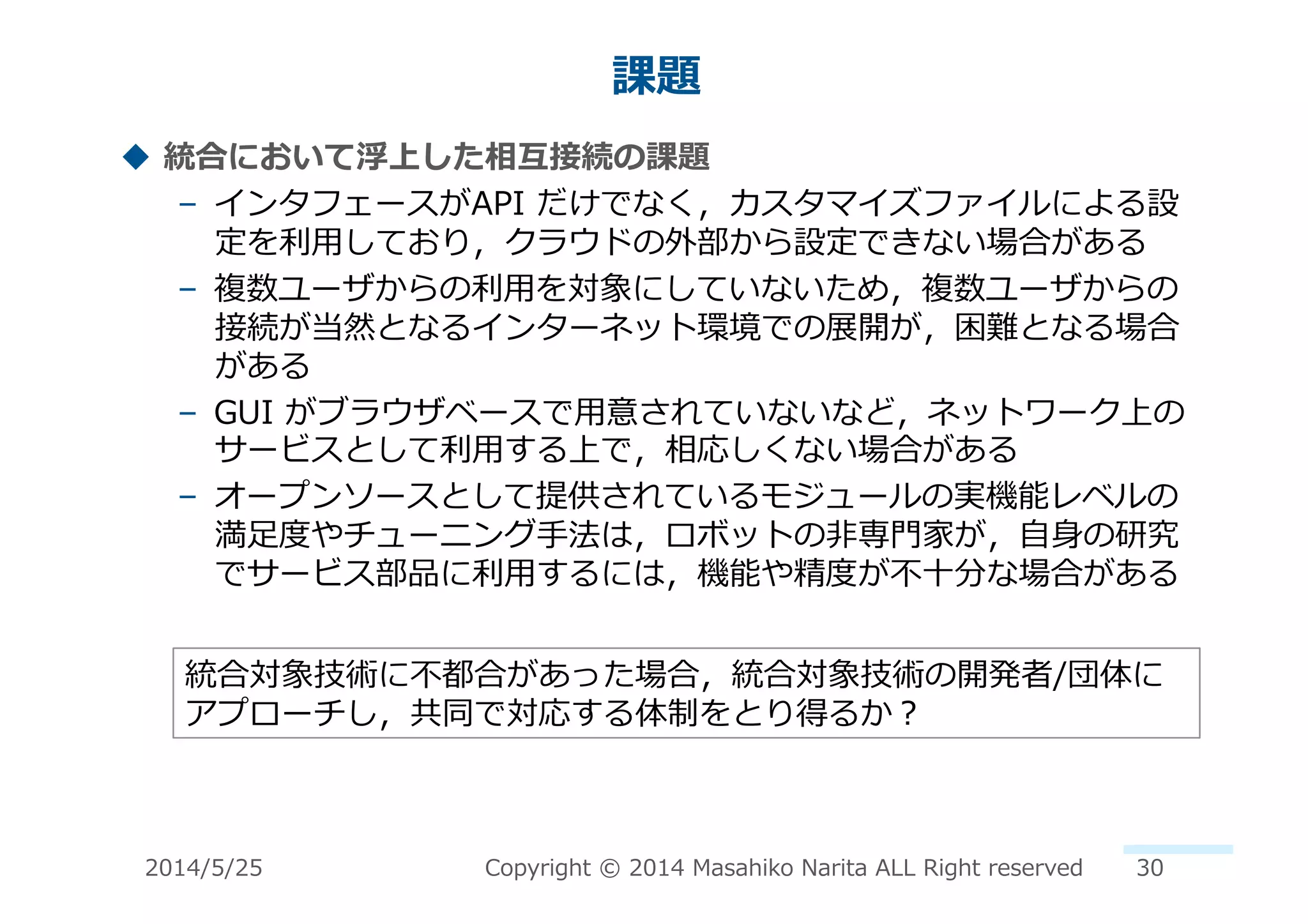 課題	
  
!  統合において浮上した相互接続の課題	
  
–  インタフェースがAPI	
  だけでなく，カスタマイズファイルによる設
定を利利⽤用しており，クラウドの外部から設定できない場合がある	
  
–  複数ユーザからの利利⽤用を対象にしていないため，複数ユーザからの
接続が当然となるインターネット環境での展開が，困難となる場合
がある	
  
–  GUI	
  がブラウザベースで⽤用意されていないなど，ネットワーク上の
サービスとして利利⽤用する上で，相応しくない場合がある	
  
–  オープンソースとして提供されているモジュールの実機能レベルの
満⾜足度度やチューニング⼿手法は，ロボットの⾮非専⾨門家が，⾃自⾝身の研究
でサービス部品に利利⽤用するには，機能や精度度が不不⼗十分な場合がある	
  
統合対象技術に不不都合があった場合，統合対象技術の開発者/団体に
アプローチし，共同で対応する体制をとり得るか？	
  
2014/5/25	
   Copyright	
  ©	
  2014	
  Masahiko	
  Narita	
  ALL	
  Right	
  reserved	
   30	
  
 