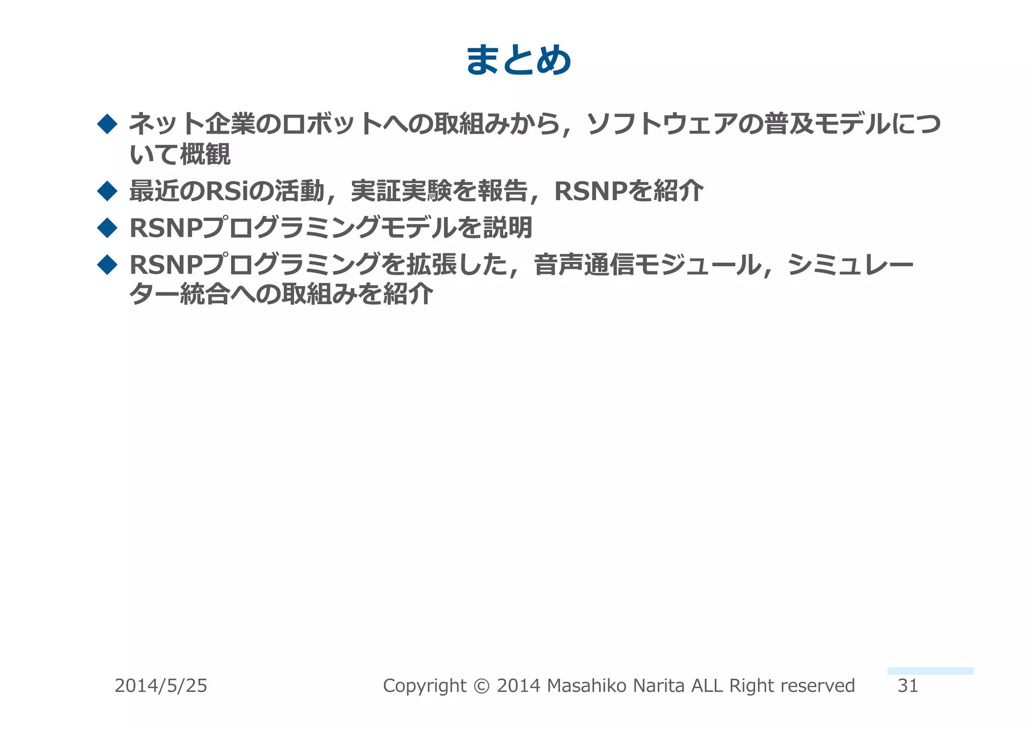 まとめ	
  
!  ネット企業のロボットへの取組みから，ソフトウェアの普及モデルにつ
いて概観	
  
!  最近のRSiの活動，実証実験を報告，RSNPを紹介	
  
!  RSNPプログラミングモデルを説明	
  
!  RSNPプログラミングを拡張した，⾳音声通信モジュール，シミュレー
ター統合への取組みを紹介	
  
2014/5/25	
   Copyright	
  ©	
  2014	
  Masahiko	
  Narita	
  ALL	
  Right	
  reserved	
   31	
  
 