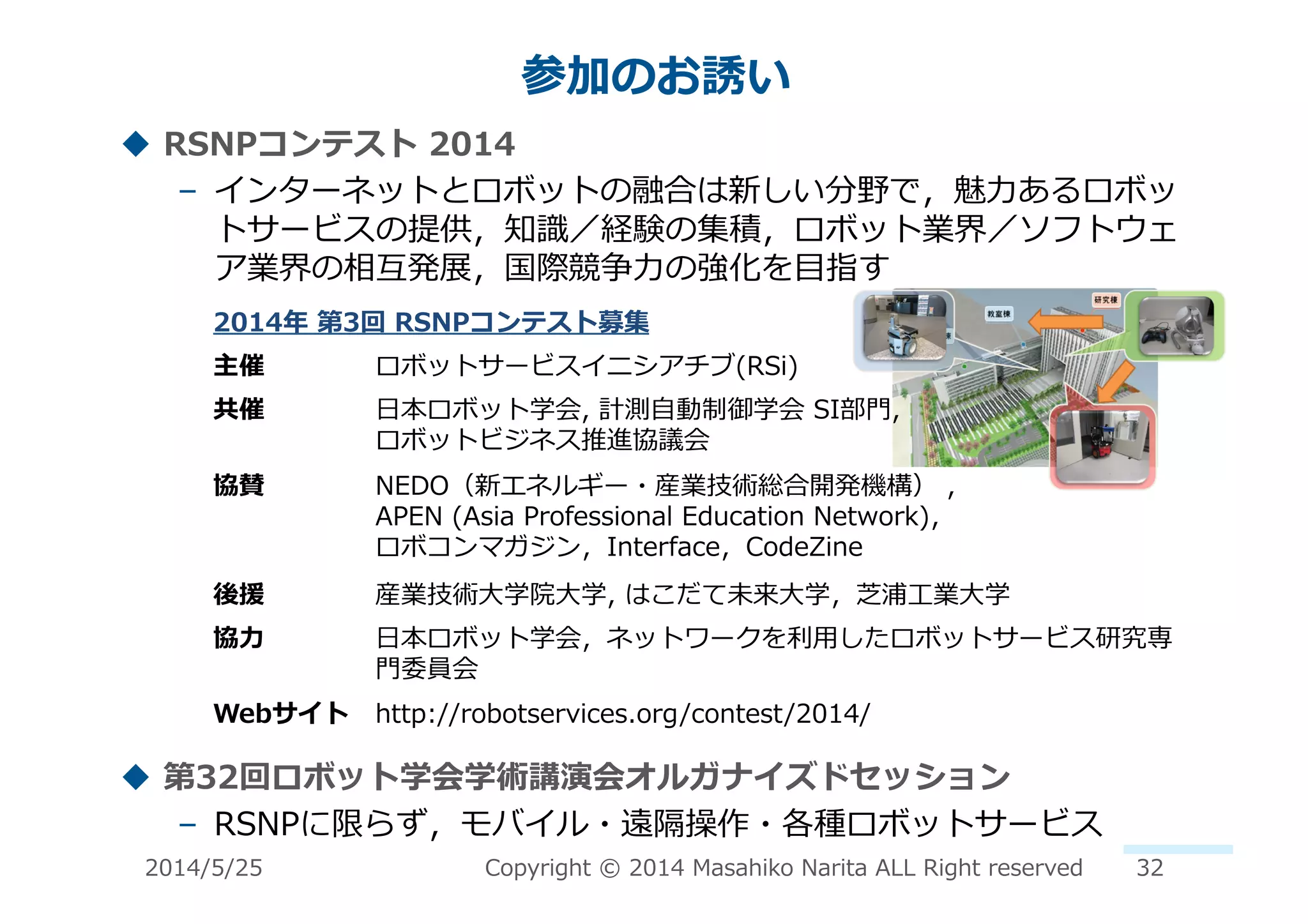 !  RSNPコンテスト	
  2014	
  
–  インターネットとロボットの融合は新しい分野で，魅⼒力力あるロボッ
トサービスの提供，知識識／経験の集積，ロボット業界／ソフトウェ
ア業界の相互発展，国際競争⼒力力の強化を⽬目指す	
  
!  第32回ロボット学会学術講演会オルガナイズドセッション	
  
–  RSNPに限らず，モバイル・遠隔操作・各種ロボットサービス	
  
参加のお誘い	
  
2014年年	
  第3回	
  RSNPコンテスト募集	
  
主催	
   ロボットサービスイニシアチブ(RSi)	
  
共催	
   ⽇日本ロボット学会,	
  計測⾃自動制御学会	
  SI部⾨門,	
  	
  
ロボットビジネス推進協議会	
  
協賛	
   NEDO（新エネルギー・産業技術総合開発機構）	
  ,	
  	
  
APEN	
  (Asia	
  Professional	
  Education	
  Network)，	
  
ロボコンマガジン，Interface，CodeZine	
  
後援	
   産業技術⼤大学院⼤大学,	
  はこだて未来⼤大学，芝浦⼯工業⼤大学	
  
協⼒力力	
   ⽇日本ロボット学会，ネットワークを利利⽤用したロボットサービス研究専
⾨門委員会	
  
Webサイト	
   http://robotservices.org/contest/2014/	
  
2014/5/25	
   Copyright	
  ©	
  2014	
  Masahiko	
  Narita	
  ALL	
  Right	
  reserved	
   32	
  
 