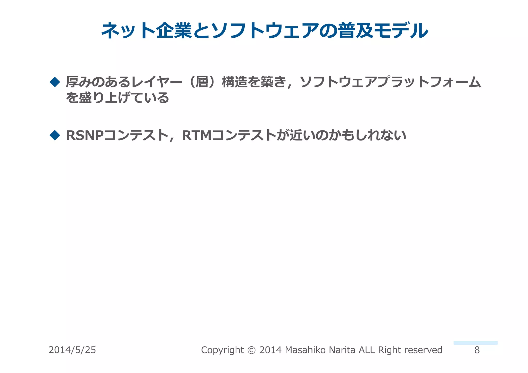 ネット企業とソフトウェアの普及モデル	
  
!  厚みのあるレイヤー（層）構造を築き，ソフトウェアプラットフォーム
を盛り上げている	
  
!  RSNPコンテスト，RTMコンテストが近いのかもしれない	
  
2014/5/25	
   Copyright	
  ©	
  2014	
  Masahiko	
  Narita	
  ALL	
  Right	
  reserved	
   8	
  
 