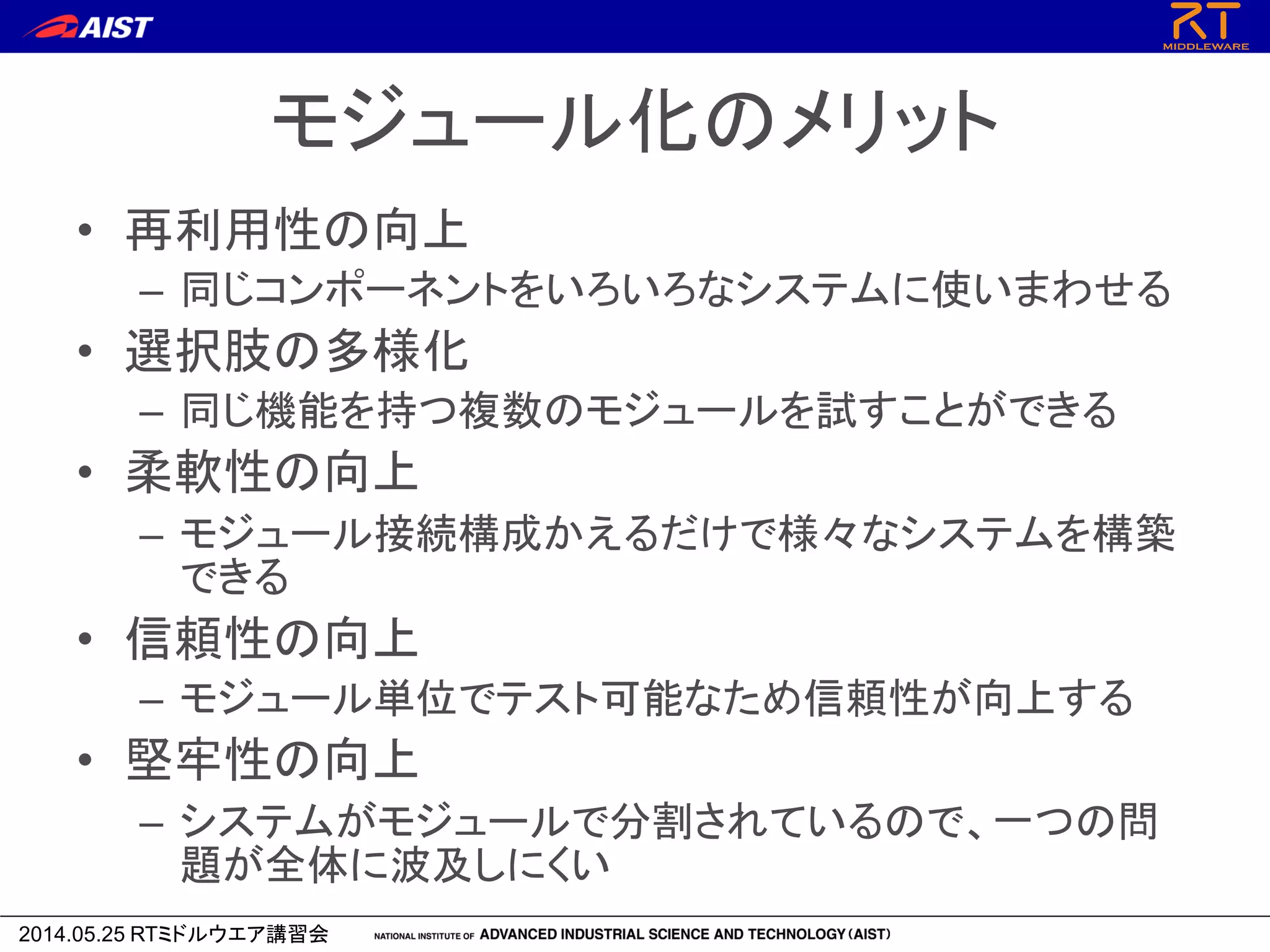 2014.05.25 RTミドルウエア講習会
モジュール化のメリット
• 再利用性の向上
– 同じコンポーネントをいろいろなシステムに使いまわせる
• 選択肢の多様化
– 同じ機能を持つ複数のモジュールを試すことができる
• 柔軟性の向上
– モジュール接続構成かえるだけで様々なシステムを構築
できる
• 信頼性の向上
– モジュール単位でテスト可能なため信頼性が向上する
• 堅牢性の向上
– システムがモジュールで分割されているので、一つの問
題が全体に波及しにくい
 