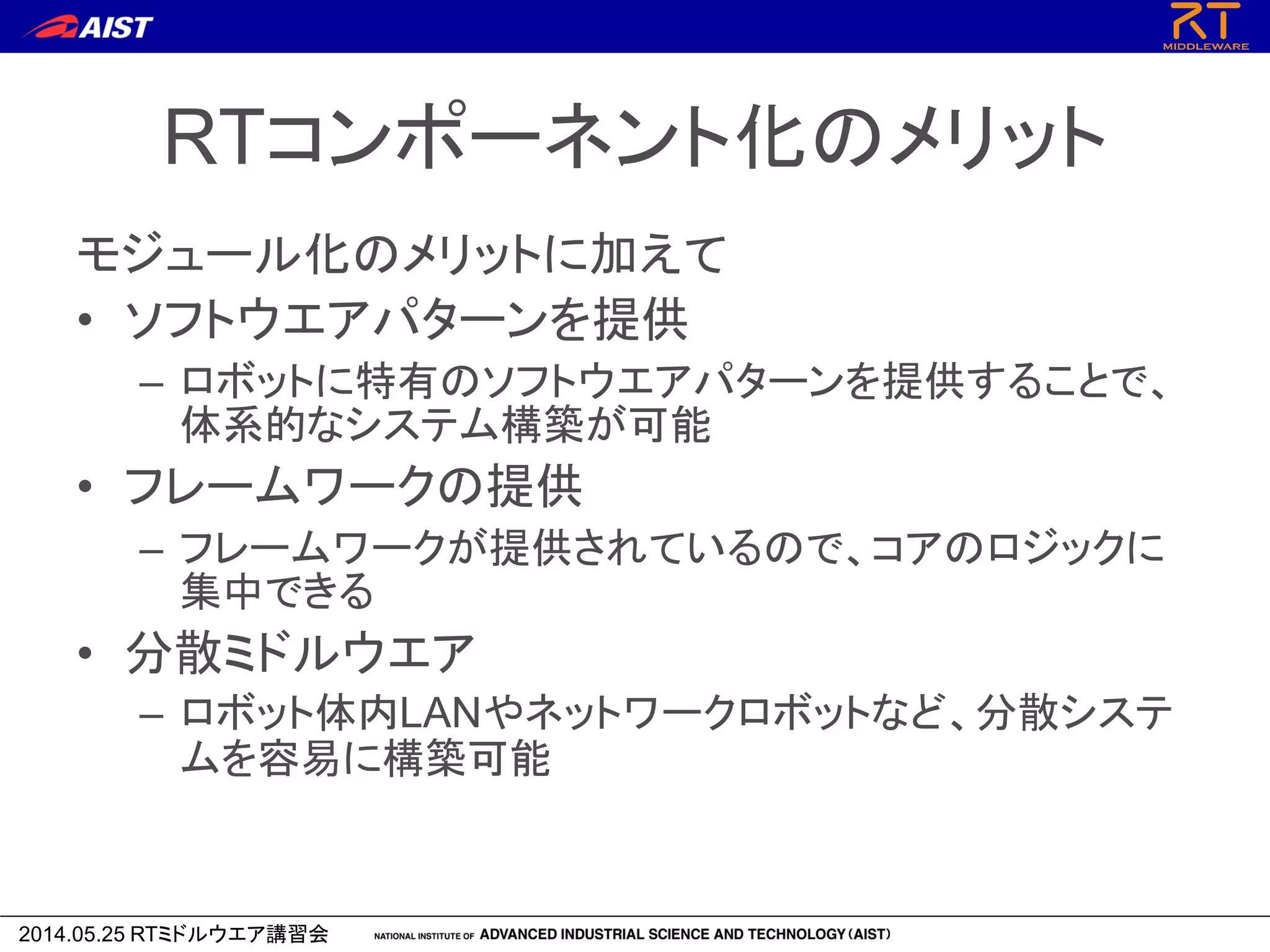 2014.05.25 RTミドルウエア講習会
RTコンポーネント化のメリット
モジュール化のメリットに加えて
• ソフトウエアパターンを提供
– ロボットに特有のソフトウエアパターンを提供することで、
体系的なシステム構築が可能
• フレームワークの提供
– フレームワークが提供されているので、コアのロジックに
集中できる
• 分散ミドルウエア
– ロボット体内LANやネットワークロボットなど、分散システ
ムを容易に構築可能
 