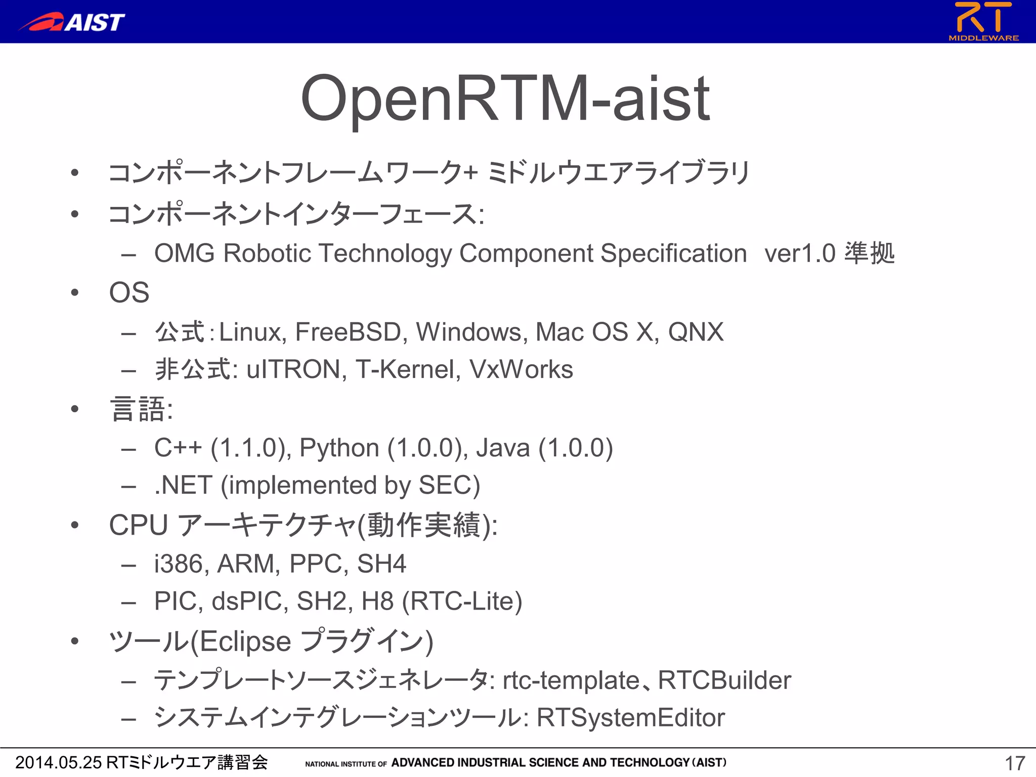 2014.05.25 RTミドルウエア講習会
OpenRTM-aist
• コンポーネントフレームワーク+ ミドルウエアライブラリ
• コンポーネントインターフェース:
– OMG Robotic Technology Component Specification ver1.0 準拠
• OS
– 公式：Linux, FreeBSD, Windows, Mac OS X, QNX
– 非公式: uITRON, T-Kernel, VxWorks
• 言語:
– C++ (1.1.0), Python (1.0.0), Java (1.0.0)
– .NET (implemented by SEC)
• CPU アーキテクチャ(動作実績):
– i386, ARM, PPC, SH4
– PIC, dsPIC, SH2, H8 (RTC-Lite)
• ツール(Eclipse プラグイン)
– テンプレートソースジェネレータ: rtc-template、RTCBuilder
– システムインテグレーションツール: RTSystemEditor
17
 