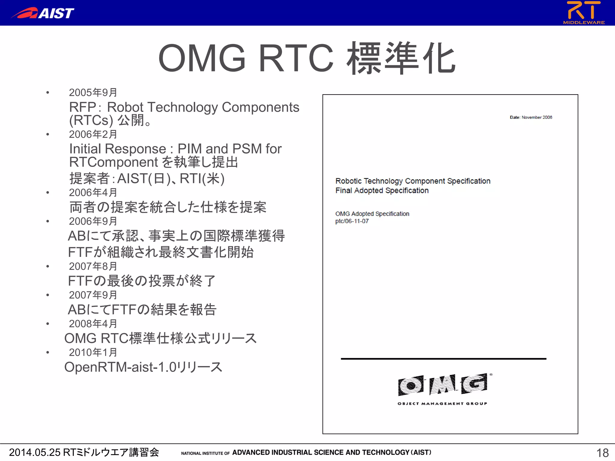2014.05.25 RTミドルウエア講習会 1818
OMG RTC 標準化
• 2005年9月
RFP： Robot Technology Components
(RTCs) 公開。
• 2006年2月
Initial Response : PIM and PSM for
RTComponent を執筆し提出
提案者：AIST(日)、RTI(米)
• 2006年4月
両者の提案を統合した仕様を提案
• 2006年9月
ABにて承認、事実上の国際標準獲得
FTFが組織され最終文書化開始
• 2007年8月
FTFの最後の投票が終了
• 2007年9月
ABにてFTFの結果を報告
• 2008年4月
OMG RTC標準仕様公式リリース
• 2010年1月
OpenRTM-aist-1.0リリース
 