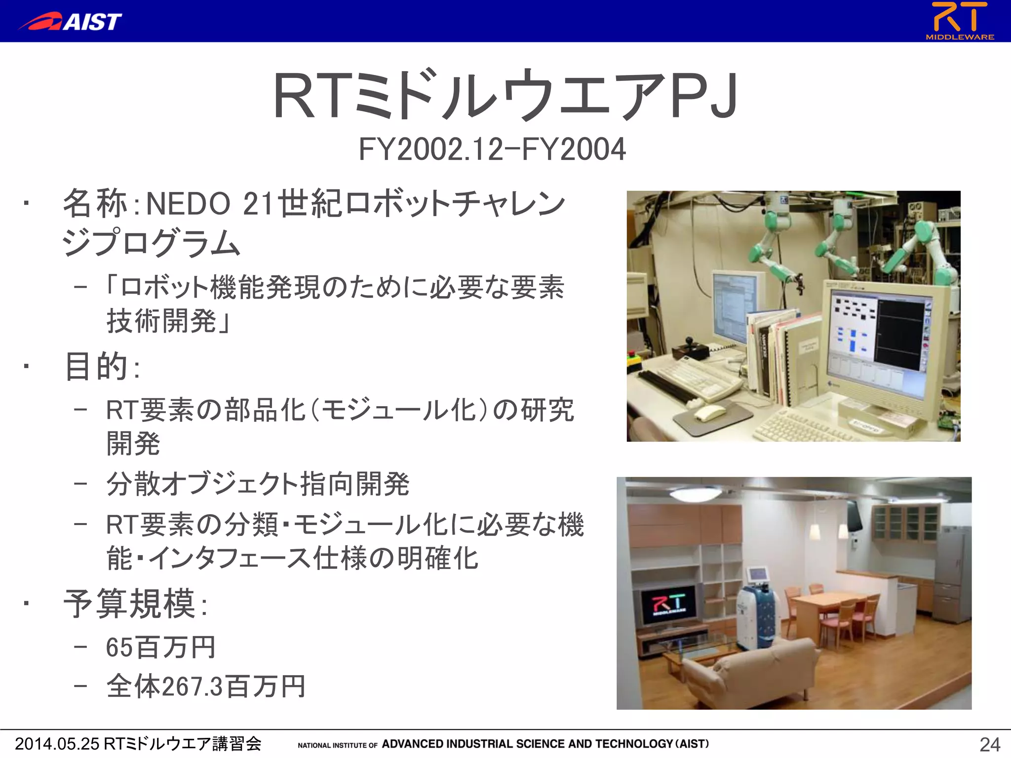 2014.05.25 RTミドルウエア講習会
RTミドルウエアPJ
• 名称：NEDO 21世紀ロボットチャレン
ジプログラム
– 「ロボット機能発現のために必要な要素
技術開発」
• 目的：
– RT要素の部品化（モジュール化）の研究
開発
– 分散オブジェクト指向開発
– RT要素の分類・モジュール化に必要な機
能・インタフェース仕様の明確化
• 予算規模：
– 65百万円
– 全体267.3百万円
24
FY2002.12-FY2004
 