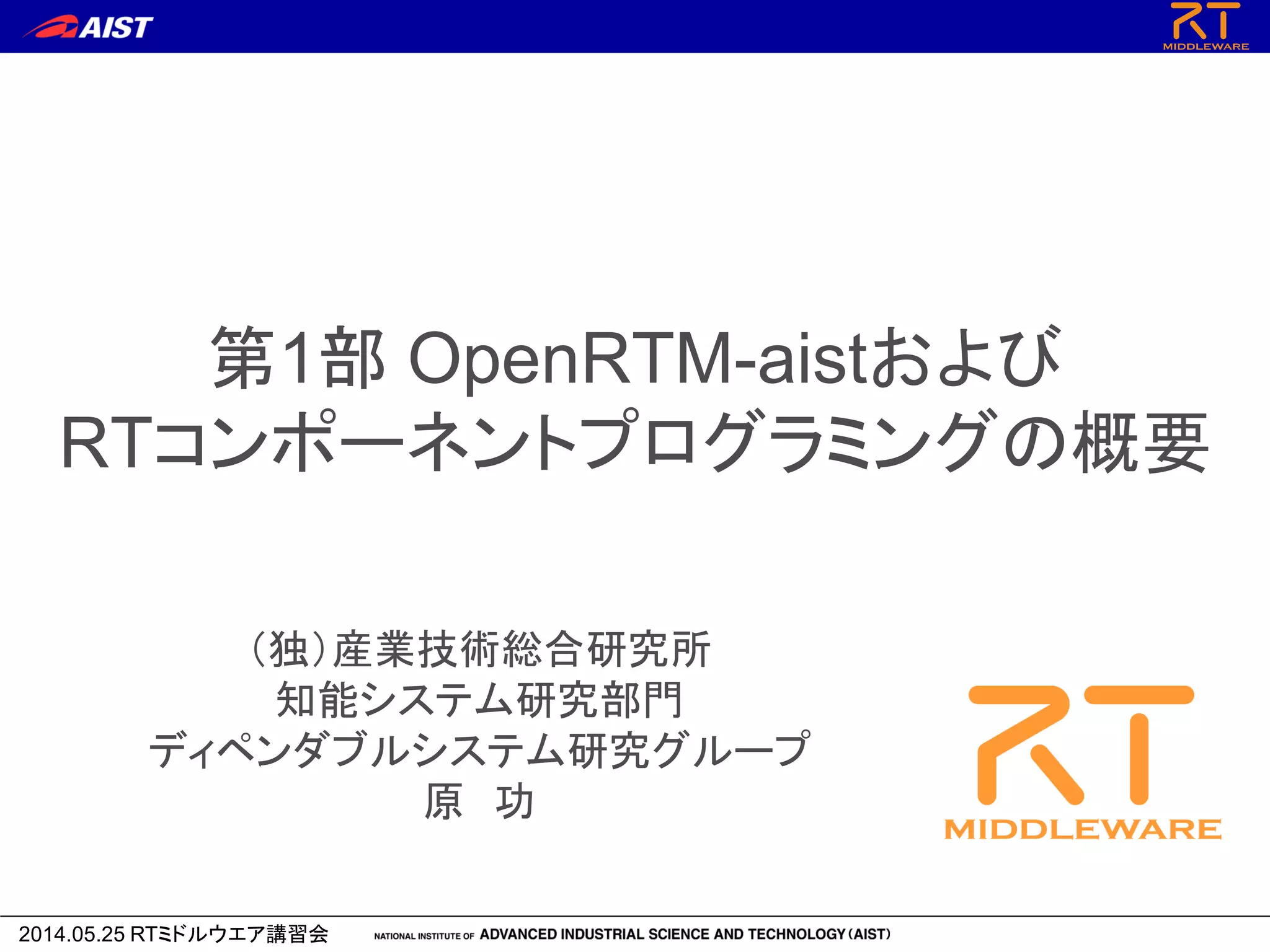 2014.05.25 RTミドルウエア講習会
第1部 OpenRTM-aistおよび
RTコンポーネントプログラミングの概要
（独）産業技術総合研究所
知能システム研究部門
ディペンダブルシステム研究グループ
原 功
 