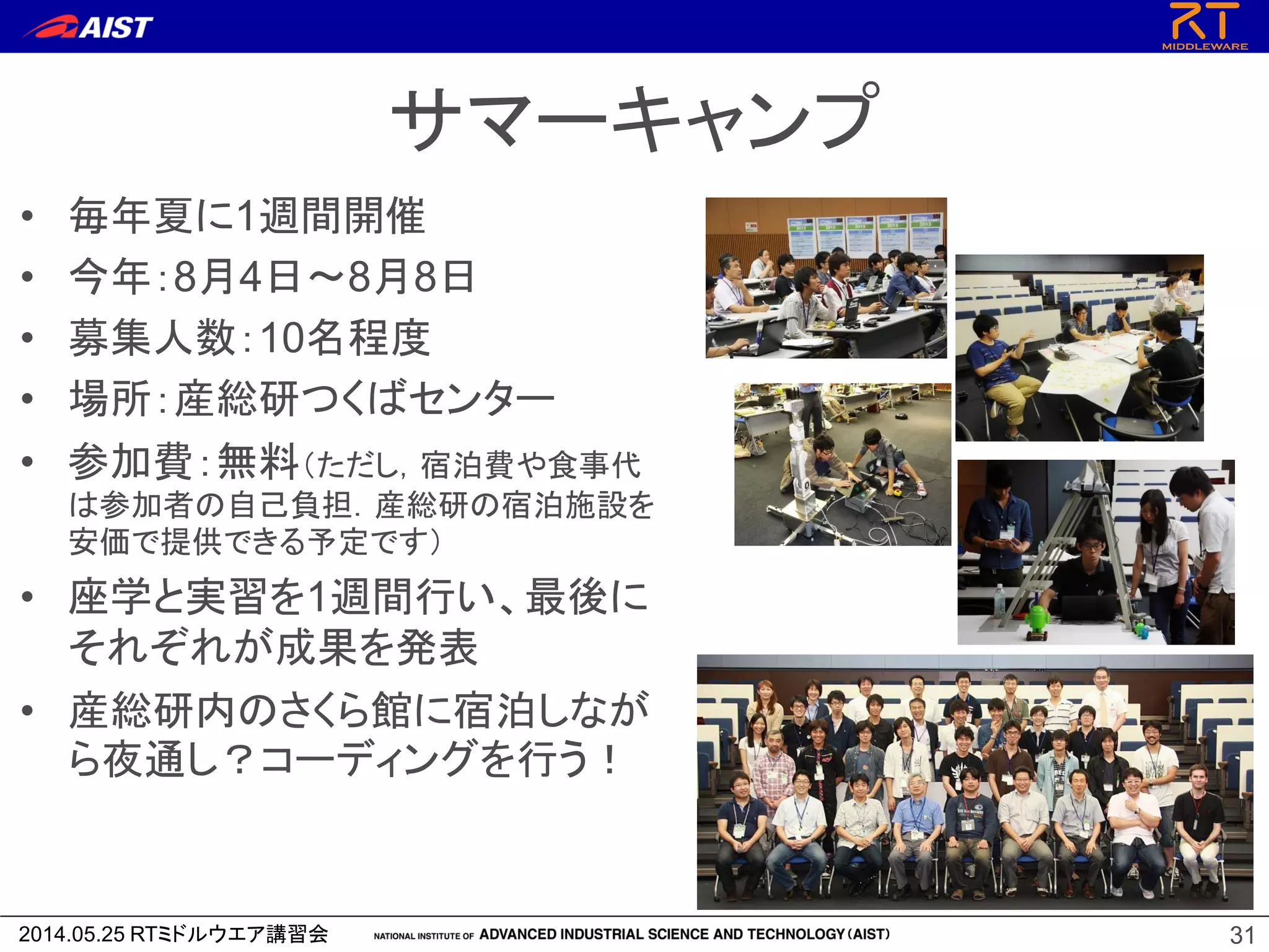 2014.05.25 RTミドルウエア講習会
サマーキャンプ
• 毎年夏に1週間開催
• 今年：8月4日～8月8日
• 募集人数：10名程度
• 場所：産総研つくばセンター
• 参加費：無料（ただし，宿泊費や食事代
は参加者の自己負担．産総研の宿泊施設を
安価で提供できる予定です）
• 座学と実習を1週間行い、最後に
それぞれが成果を発表
• 産総研内のさくら館に宿泊しなが
ら夜通し？コーディングを行う！
31
 