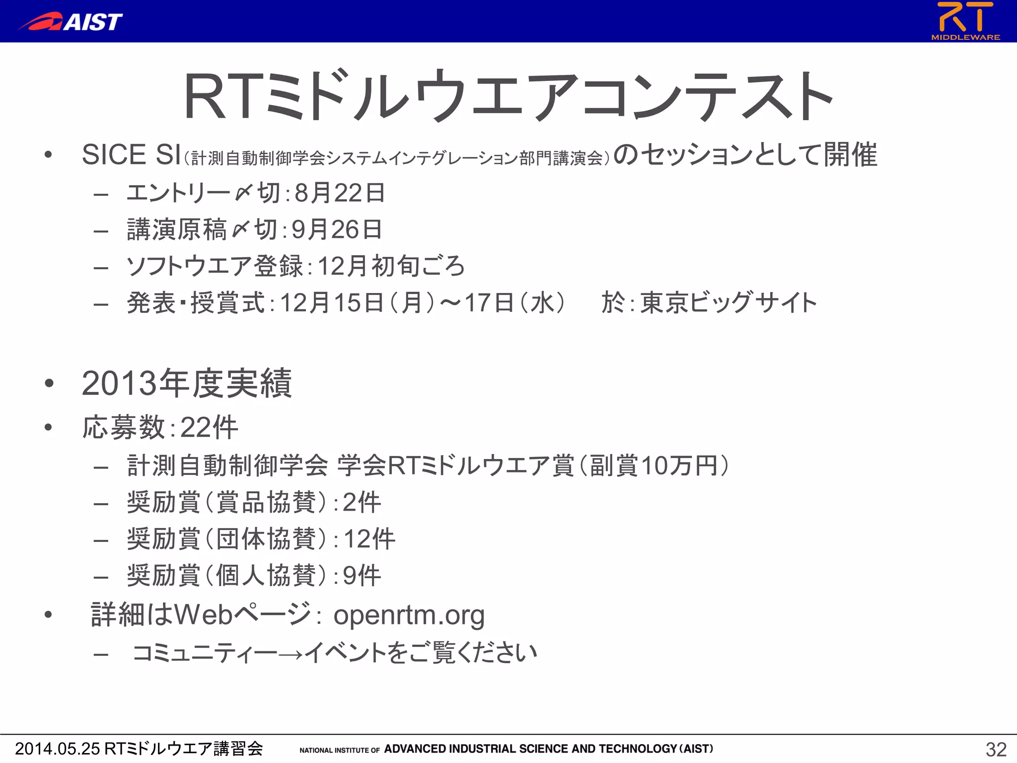 2014.05.25 RTミドルウエア講習会
RTミドルウエアコンテスト
• SICE SI（計測自動制御学会システムインテグレーション部門講演会）のセッションとして開催
– エントリー〆切：8月22日
– 講演原稿〆切：9月26日
– ソフトウエア登録：12月初旬ごろ
– 発表・授賞式：12月15日（月）～17日（水） 於：東京ビッグサイト
• 2013年度実績
• 応募数：22件
– 計測自動制御学会 学会RTミドルウエア賞（副賞10万円）
– 奨励賞（賞品協賛）：2件
– 奨励賞（団体協賛）：12件
– 奨励賞（個人協賛）：9件
• 詳細はWebページ： openrtm.org
– コミュニティー→イベントをご覧ください
32
 