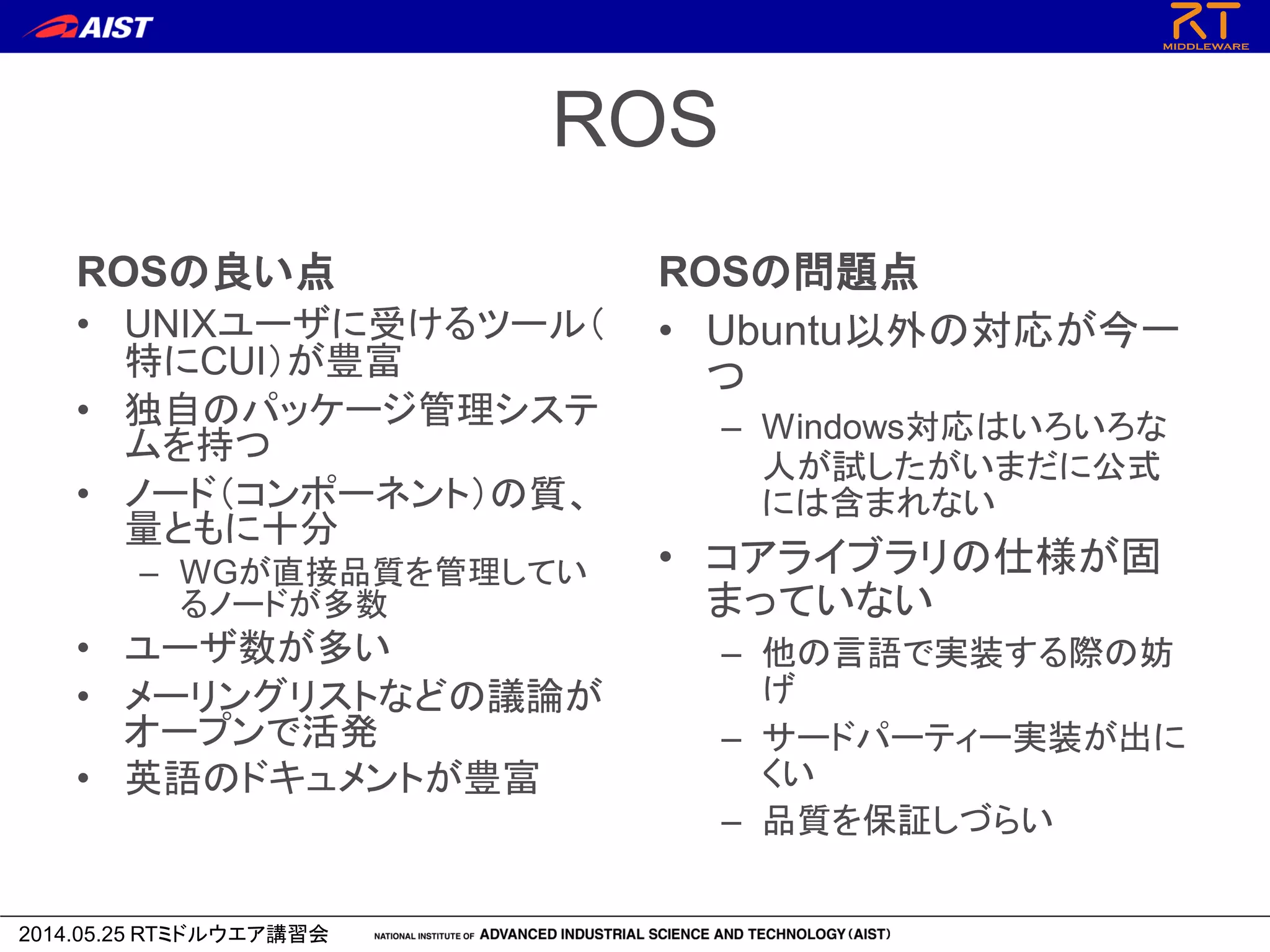 2014.05.25 RTミドルウエア講習会
ROS
ROSの良い点
• UNIXユーザに受けるツール（
特にCUI）が豊富
• 独自のパッケージ管理システ
ムを持つ
• ノード（コンポーネント）の質、
量ともに十分
– WGが直接品質を管理してい
るノードが多数
• ユーザ数が多い
• メーリングリストなどの議論が
オープンで活発
• 英語のドキュメントが豊富
ROSの問題点
• Ubuntu以外の対応が今一
つ
– Windows対応はいろいろな
人が試したがいまだに公式
には含まれない
• コアライブラリの仕様が固
まっていない
– 他の言語で実装する際の妨
げ
– サードパーティー実装が出に
くい
– 品質を保証しづらい
 
