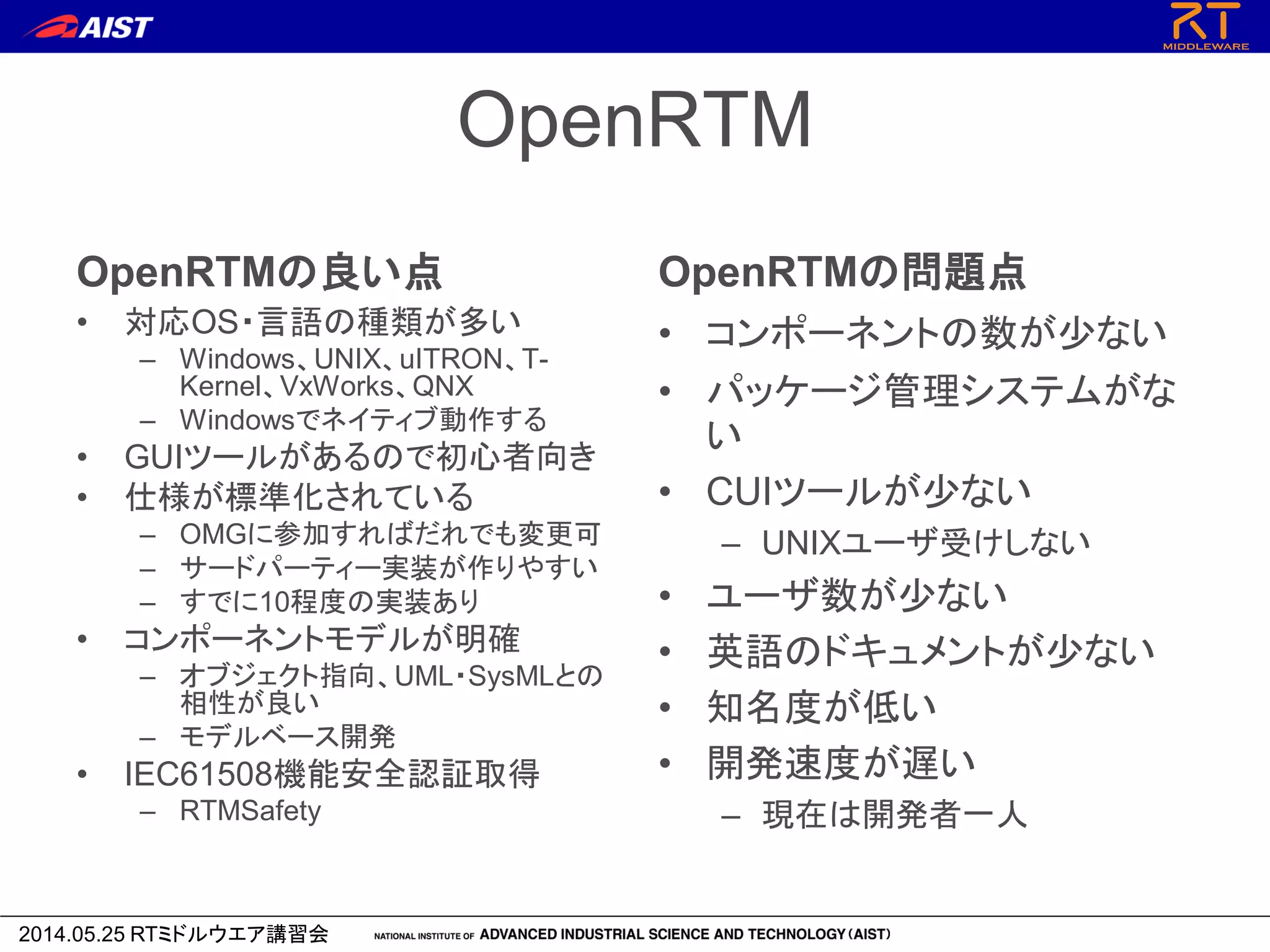 2014.05.25 RTミドルウエア講習会
OpenRTM
OpenRTMの良い点
• 対応OS・言語の種類が多い
– Windows、UNIX、uITRON、T-
Kernel、VxWorks、QNX
– Windowsでネイティブ動作する
• GUIツールがあるので初心者向き
• 仕様が標準化されている
– OMGに参加すればだれでも変更可
– サードパーティー実装が作りやすい
– すでに10程度の実装あり
• コンポーネントモデルが明確
– オブジェクト指向、UML・SysMLとの
相性が良い
– モデルベース開発
• IEC61508機能安全認証取得
– RTMSafety
OpenRTMの問題点
• コンポーネントの数が少ない
• パッケージ管理システムがな
い
• CUIツールが少ない
– UNIXユーザ受けしない
• ユーザ数が少ない
• 英語のドキュメントが少ない
• 知名度が低い
• 開発速度が遅い
– 現在は開発者一人
 