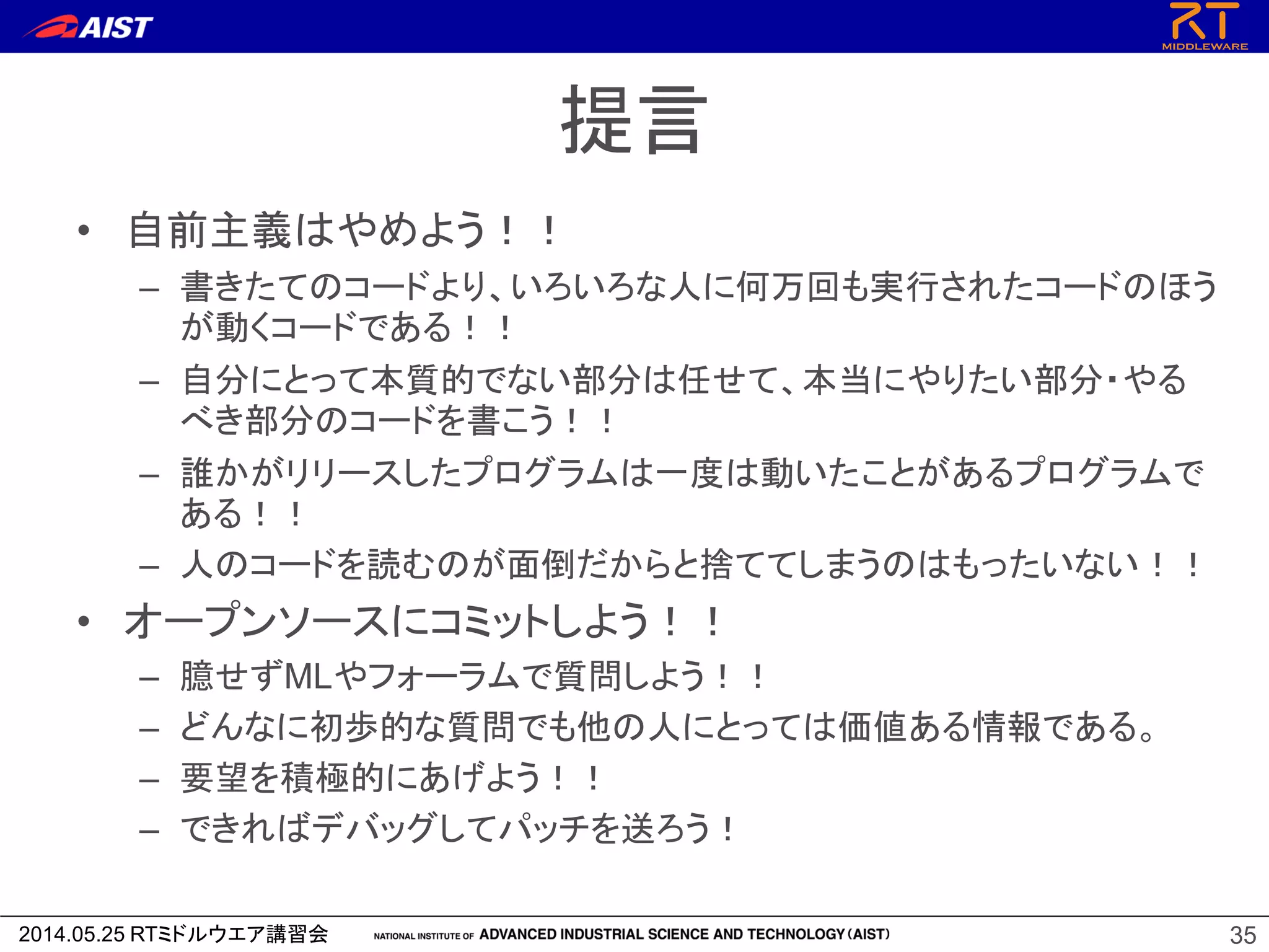2014.05.25 RTミドルウエア講習会
提言
• 自前主義はやめよう！！
– 書きたてのコードより、いろいろな人に何万回も実行されたコードのほう
が動くコードである！！
– 自分にとって本質的でない部分は任せて、本当にやりたい部分・やる
べき部分のコードを書こう！！
– 誰かがリリースしたプログラムは一度は動いたことがあるプログラムで
ある！！
– 人のコードを読むのが面倒だからと捨ててしまうのはもったいない！！
• オープンソースにコミットしよう！！
– 臆せずMLやフォーラムで質問しよう！！
– どんなに初歩的な質問でも他の人にとっては価値ある情報である。
– 要望を積極的にあげよう！！
– できればデバッグしてパッチを送ろう！
35
 