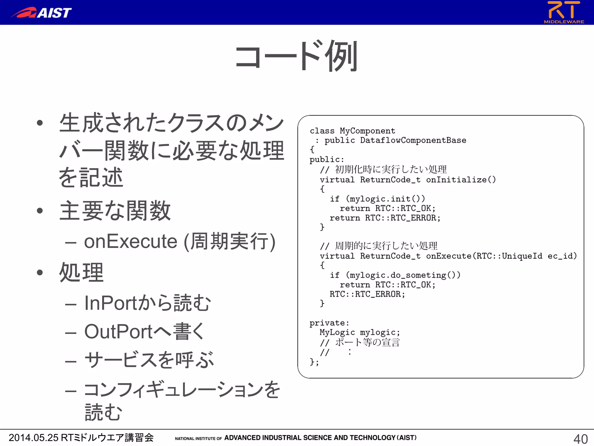 2014.05.25 RTミドルウエア講習会
コード例
• 生成されたクラスのメン
バー関数に必要な処理
を記述
• 主要な関数
– onExecute (周期実行)
• 処理
– InPortから読む
– OutPortへ書く
– サービスを呼ぶ
– コンフィギュレーションを
読む
40
 