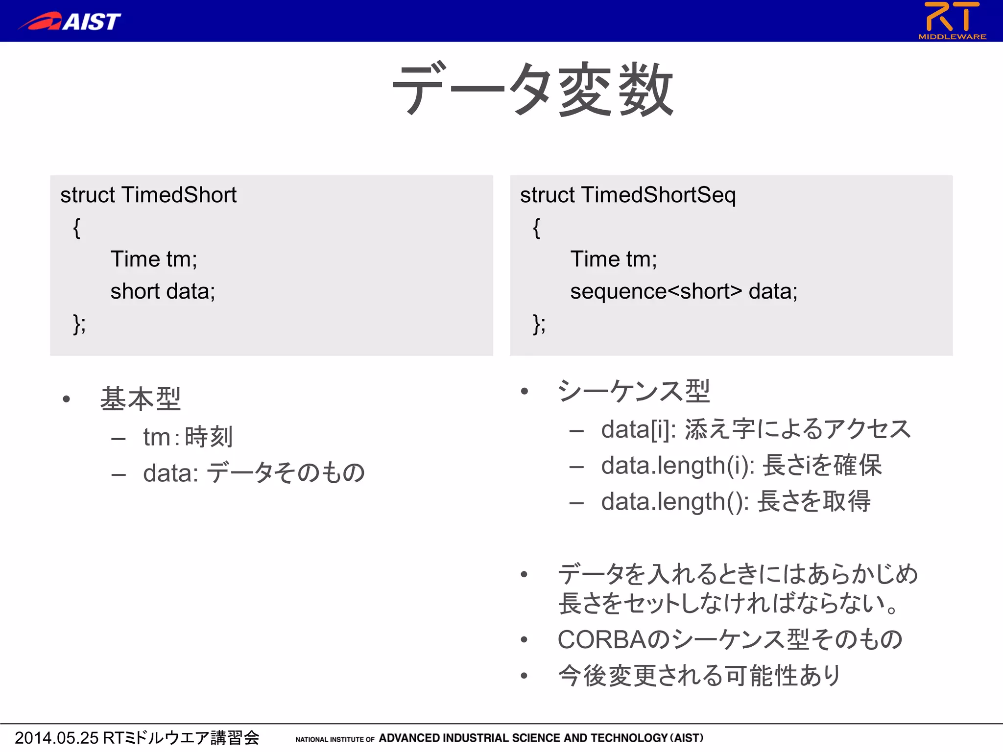 2014.05.25 RTミドルウエア講習会
データ変数
struct TimedShort
{
Time tm;
short data;
};
struct TimedShortSeq
{
Time tm;
sequence<short> data;
};
• 基本型
– tm：時刻
– data: データそのもの
• シーケンス型
– data[i]: 添え字によるアクセス
– data.length(i): 長さiを確保
– data.length(): 長さを取得
• データを入れるときにはあらかじめ
長さをセットしなければならない。
• CORBAのシーケンス型そのもの
• 今後変更される可能性あり
 