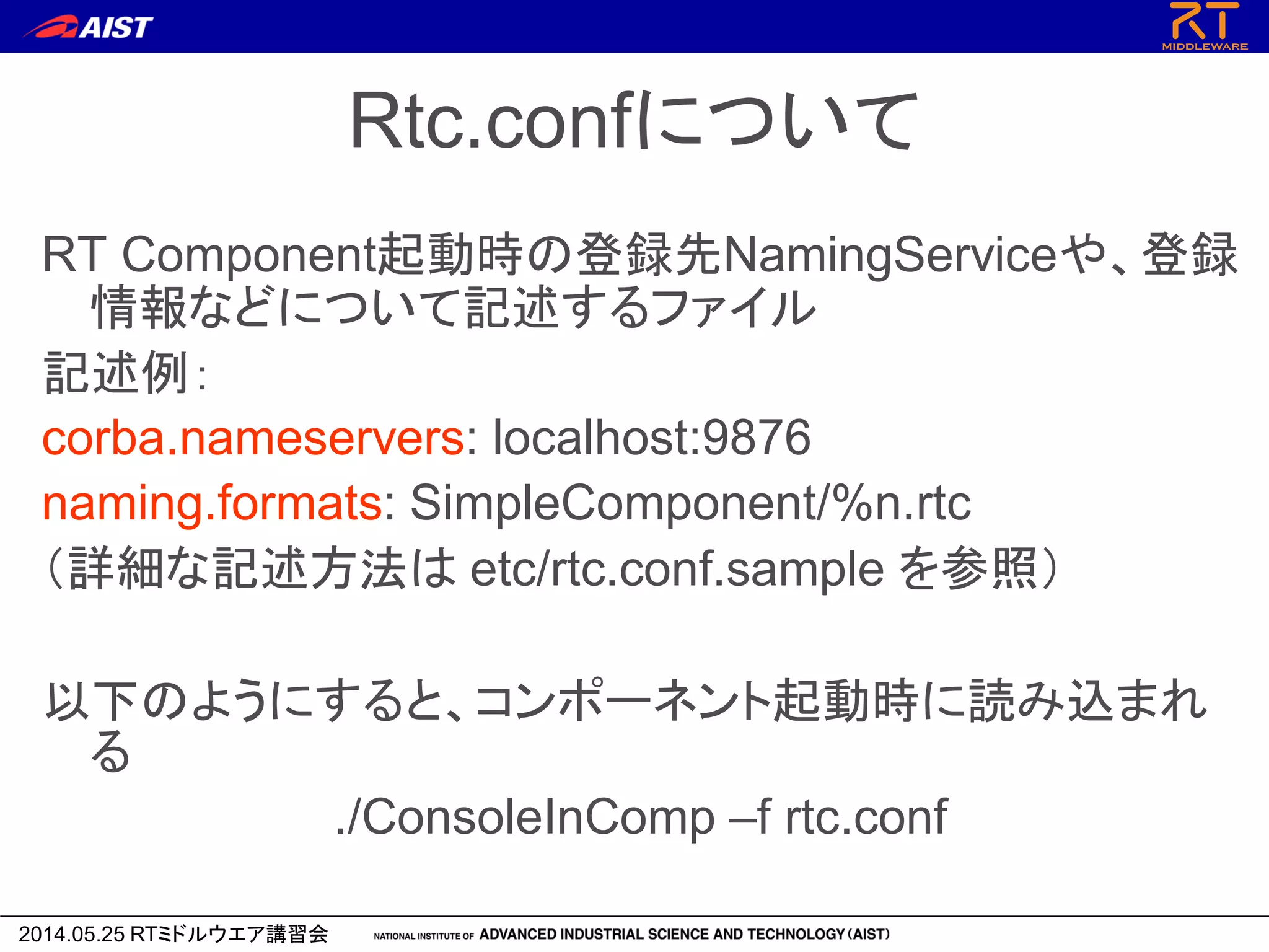 2014.05.25 RTミドルウエア講習会
Rtc.confについて
RT Component起動時の登録先NamingServiceや、登録
情報などについて記述するファイル
記述例：
corba.nameservers: localhost:9876
naming.formats: SimpleComponent/%n.rtc
（詳細な記述方法は etc/rtc.conf.sample を参照）
以下のようにすると、コンポーネント起動時に読み込まれ
る
./ConsoleInComp –f rtc.conf
 