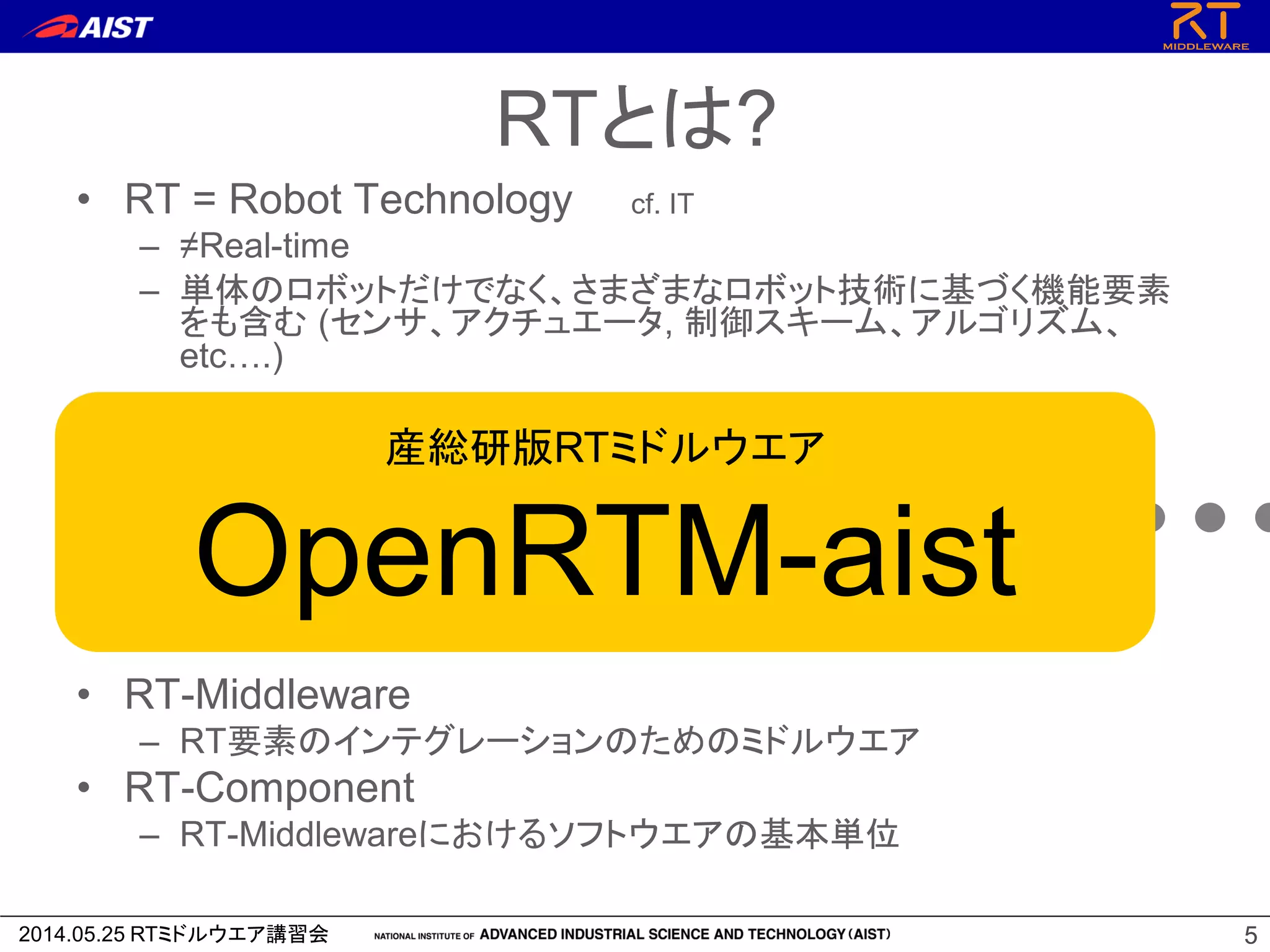 2014.05.25 RTミドルウエア講習会 55
• RT = Robot Technology cf. IT
– ≠Real-time
– 単体のロボットだけでなく、さまざまなロボット技術に基づく機能要素
をも含む (センサ、アクチュエータ, 制御スキーム、アルゴリズム、
etc….)
• RT-Middleware
– RT要素のインテグレーションのためのミドルウエア
• RT-Component
– RT-Middlewareにおけるソフトウエアの基本単位
RT-Middleware
+ + + + +
RTとは?
産総研版RTミドルウエア
OpenRTM-aist
 