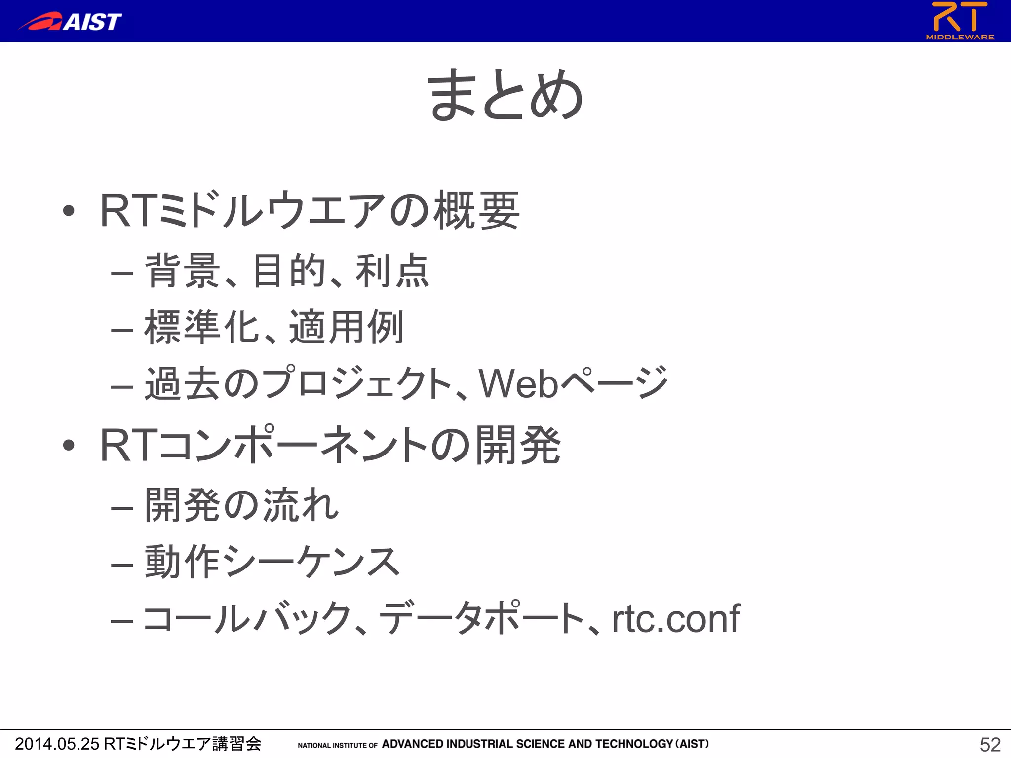 2014.05.25 RTミドルウエア講習会
まとめ
• RTミドルウエアの概要
– 背景、目的、利点
– 標準化、適用例
– 過去のプロジェクト、Webページ
• RTコンポーネントの開発
– 開発の流れ
– 動作シーケンス
– コールバック、データポート、rtc.conf
52
 