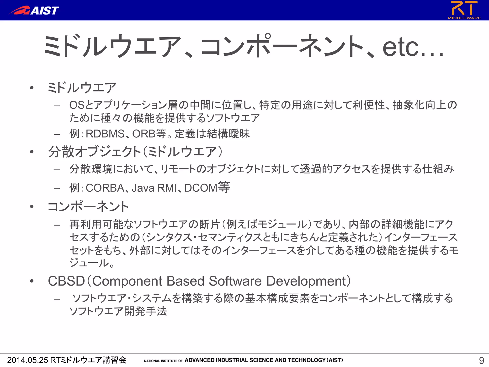 2014.05.25 RTミドルウエア講習会
ミドルウエア、コンポーネント、etc…
• ミドルウエア
– OSとアプリケーション層の中間に位置し、特定の用途に対して利便性、抽象化向上の
ために種々の機能を提供するソフトウエア
– 例：RDBMS、ORB等。定義は結構曖昧
• 分散オブジェクト（ミドルウエア）
– 分散環境において、リモートのオブジェクトに対して透過的アクセスを提供する仕組み
– 例：CORBA、Java RMI、DCOM等
• コンポーネント
– 再利用可能なソフトウエアの断片（例えばモジュール）であり、内部の詳細機能にアク
セスするための（シンタクス・セマンティクスともにきちんと定義された）インターフェース
セットをもち、外部に対してはそのインターフェースを介してある種の機能を提供するモ
ジュール。
• CBSD（Component Based Software Development）
– ソフトウエア・システムを構築する際の基本構成要素をコンポーネントとして構成する
ソフトウエア開発手法
9
 
