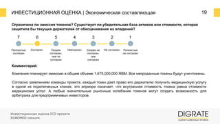 ИНВЕСТИЦИОННАЯ ОЦЕНКА | Экономическая составляющая 19
Ограничена ли эмиссия токенов? Существует ли убедительная база активов или стоимости, которая
защитила бы текущих держателей от обесценивания их владений?
Комментарий:
Компания планирует эмиссию в общем объеме 1,675,000,000 RBM. Все непроданные токены будут уничтожены.
Согласно заявлениям команды проекта, каждый токен дает право его держателю получить медицинскую услугу
в одной из подключенных клиник, это априори означает, что внутренняя стоимость токена равна стоимости
медицинских услуг. А любые значительные рыночные колебания токенов могут создать возможность для
арбитража для предприимчивых инвесторов.
7 6 5 4 3 2 1
Полностью
согласен
Согласен Скорее
согласен,
чем не
согласен
Нейтрален Скорее не
согласен,
чем
согласен
Не согласен Полностью
не согласен
Инвестиционная оценка ICO проекта
ROBOMED network
 