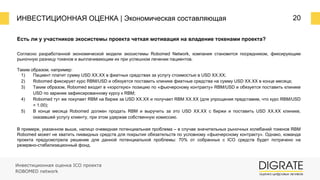 ИНВЕСТИЦИОННАЯ ОЦЕНКА | Экономическая составляющая 20
Есть ли у участников экосистемы проекта четкая мотивация на владение токенами проекта?
Согласно разработанной экономической модели экосистемы Robomed Network, компания становится посредником, фиксирующим
рыночную разницу токенов и выплачивающим их при успешном лечении пациентов.
Таким образом, например:
1) Пациент платит сумму USD XX.XX в фиатных средствах за услугу стоимостью в USD XX.XX;
2) Robomed фиксирует курс RBM/USD и обязуется поставить клинике фиатные средства на сумму USD XX.XX в конце месяца;
3) Таким образом, Robomed входит в «короткую» позицию по «фьючерсному контракту» RBM/USD и обязуется поставить клинике
USD по заранее зафиксированному курсу к RBM;
4) Robomed тут же покупает RBM на бирже за USD XX.XX и получает RBM ХХ.ХХ (для упрощения представим, что курс RBM/USD
= 1.00);
5) В конце месяца Robomed должен продать RBM и выручить за это USD XX.XX с биржи и поставить USD XX.XX клинике,
оказавшей услугу клиенту, при этом удержав собственную комиссию.
В примере, указанном выше, налицо очевидная потенциальная проблема – в случае значительных рыночных колебаний токенов RBM
Robomed может не хватить ликвидных средств для покрытия обязательств по условному «фьючерсному контракту». Однако, команда
проекта предусмотрела решение для данной потенциальной проблемы: 70% от собранных с ICO средств будет потрачено на
резервно-стабилизационный фонд.
Инвестиционная оценка ICO проекта
ROBOMED network
 