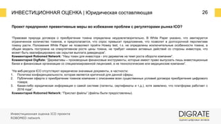 ИНВЕСТИЦИОННАЯ ОЦЕНКА | Юридическая составляющая 26
Проект предпринял превентивные меры во избежание проблем с регуляторами рынка ICO?
“Правовая природа договора о приобретении токена определена неудовлетворительно. В White Paper указано, что эмитируется
ограниченное количество токенов, и предполагается, что спрос превысит предложение, что позволит в долгосрочной перспективе
токену расти. Положения White Paper не позволяют пройти Howey test, т.к. не определены исключительные особенности токена, а
общая модель построена на спекулятивном росте цены токена, не требует никаких активных действий со стороны инвестора, что
может быть квалифицировано как скрытая выплата дивидендов”.
Комментарий Robomed Network: “Наш токен для инвестора - это дериватив на темп роста оборота компании”.
Комментарий DigRate: “Деривативы – производные финансовые инструменты, которые имеют право выпускать лишь инвестиционные
банки и финансовые организации со специализированной лицензией, а не технологические или медицинские компании”.
“На веб-ресурсе ICO отсутствуют юридически значимые документы, в частности:
1. Политика конфиденциальности, которая является критичной для данной сферы;
2. Публичная оферта о приобретении токенов компании с описанием всех существенных условий договора приобретения цифрового
товара;
3. Какая-либо юридическая информация о самой системе (патенты, сертификаты и т.д.), хотя заявлено, что платформа работает с
2016 года”.
Комментарий Robomed Network: “Прислал файлы” (файлы были предоставлены).
Инвестиционная оценка ICO проекта
ROBOMED network
 