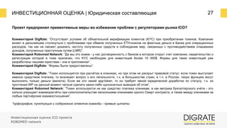 ИНВЕСТИЦИОННАЯ ОЦЕНКА | Юридическая составляющая 27
Проект предпринял превентивные меры во избежание проблем с регуляторами рынка ICO?
Инвестиционная оценка ICO проекта
ROBOMED network
Комментарий DigRate: “Отсутствует условие об обязательной верификации клиентов (KYC) при приобретении токенов. Компания
может в дальнейшем столкнуться с проблемами при обмене полученных ETH-коинов на фиатные деньги в Банке для операционных
расходов, так как не сможет доказать чистоту полученных средств и соблюдение мер, связанных с противодействием отмыванию
доходов, полученных преступным путем (LMR)”.
Комментарий Robomed Network: “Да мы это знаем - у нас договоренность с банком в котором открыт счет компании, свидетельство о
регистрации которой я тоже прилагаю, что KYC необходим для инвестиций более 10 000$. Формы для таких инвестиций уже
разработаны нашими юристами - они в приложении”.
Комментарий DigRate: “Формы были предоставлены”.
Комментарий DigRate: “Токен используется при расчётах в клиниках, но при этом не раскрыт правовой статус: если токен выступает
именно средством платежа, то возникает вопрос о его легальности, т.к. в большинстве стран, в т.ч. в России, такую функцию могут
выполнять только деньги (валюта). Если же это некий app-token, то он требует явной юридической доработки по статусу, т.к. из
прочтения WP на данный момент нельзя сделать каких-либо однозначных выводов об этом”.
Комментарий Robomed Network: “Токен используется не как средство платежа клиникам, а как метрика бухгалтерского учёта - это
сильно упрощает взаиморасчёты при соисполнительстве несколькими клиниками одного Смарт контракта, а также между клиниками за
любые партнёрские взаимоотношения”.
*орфография, пунктуация и содержание ответов команды - прямые цитаты
 