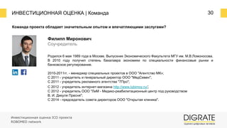 ИНВЕСТИЦИОННАЯ ОЦЕНКА | Команда 30
Команда проекта обладает значительным опытом и впечатляющими заслугами?
Родился 6 мая 1989 года в Москве. Выпускник Экономического Факультета МГУ им. М.В.Ломоносова.
В 2010 году получил степень бакалавра экономики по специальности финансовые рынки и
банковское регулирование.
2010-2011гг. - менеджер специальных проектов в ООО "Агентство МК»;
С 2011 - учредитель и генеральный директор ООО "МедСевен";
С 2011 - учредитель рекламного агентства "7Про";
С 2012 - учредитель интернет-магазина http://www.lubimoy.ru/;
С 2012 - учредитель ООО "ЛиМ - Медико-реабилитационный центр под руководством
В. И. Дикуля Пресня";
С 2014 - председатель совета директоров ООО "Открытая клиника".
Филипп Миронович
Соучредитель
Инвестиционная оценка ICO проекта
ROBOMED network
 
