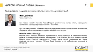 ИНВЕСТИЦИОННАЯ ОЦЕНКА | Команда 31
Команда проекта обладает значительным опытом и впечатляющими заслугами?
Как указано на сайте проекта, Иван обладает девятилетним опытом работы c западными
компаниями в секторе здравоохранения, в области IT.
В открытых источниках об Иване Девяткове не удалось найти дополнительной информации.
Ссылка на сайте проекта на его профиль в LinkedIn отсутствует.
Иван Девятков
Соучредитель
Прочие члены команды
Прочие члены команды занимают юридические и иные должности в компании Robomed
Network, дополнительная полезная информация в сети Интернет и ссылки на их профили в
LinkedIn и/или Facebook присутствуют. Однако, часть людей, заявленных как члены
команды, являются членами Advisory Board (исходя из их собственных профилей в
Интернет).
Инвестиционная оценка ICO проекта
ROBOMED network
 