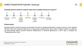 ИНВЕСТИЦИОННАЯ ОЦЕНКА | Команда 33
Команда проекта является широко известной в профессиональных кругах?
Комментарий:
Команда проекта является довольно молодой и состоит из предпринимателей, у которых уже есть опыт ведения
бизнеса. При этом широкую известность и признание в медицинских кругах либо IT-кругах выявить не удалось,
за исключением факта участия Филиппа Мироновича в качестве финалиста в 2015 году в конкурсе EY
“Предприниматель года”.
7 6 5 4 3 2 1
Полностью
согласен
Согласен Скорее
согласен,
чем не
согласен
Нейтрален Скорее не
согласен,
чем
согласен
Не согласен Полностью
не согласен
Инвестиционная оценка ICO проекта
ROBOMED network
 
