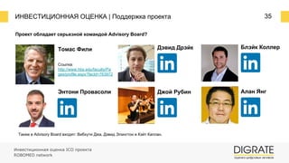 ИНВЕСТИЦИОННАЯ ОЦЕНКА | Поддержка проекта 35
Проект обладает серьезной командой Advisory Board?
Томас Фили
Ссылка:
http://www.hbs.edu/faculty/Pa
ges/profile.aspx?facId=763972
Энтони Провасоли
Также в Advisory Board входят: Вибхути Джа, Дэвид Элингтон и Кэйт Каплан.
Дэвид Дрэйк
Джой Рубин
Блэйк Коллер
Алан Янг
Инвестиционная оценка ICO проекта
ROBOMED network
 