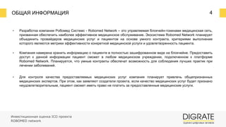 ОБЩАЯ ИНФОРМАЦИЯ 4
▪ Разработка компании Робомед Системс - Robomed Network – это управляемая блокчейн-токенами медицинская сеть,
призванная обеспечить наиболее эффективное медицинское обслуживание. Экосистема Robomed Network планирует
объединить провайдеров медицинских услуг и пациентов на основе умного контракта, критериями выполнения
которого являются метрики эффективности конкретной медицинской услуги и удовлетворенность пациента.
▪ Компания намерена хранить информацию о пациенте в полностью зашифрованном виде на блокчейне. Предоставить
доступ к данной информации пациент сможет в любом медицинском учреждении, подключенном к платформе
Robomed Network. Планируется, что умные контракты обеспечат возможность для соблюдения лучших практик при
лечении заболеваний.
▪ Для контроля качества предоставляемых медицинских услуг компания планирует привлечь общепризнанных
медицинских экспертов. При этом, как заявляют создатели проекта, если качество медицинских услуг будет признано
неудовлетворительным, пациент сможет иметь право не платить за предоставленные медицинские услуги.
Инвестиционная оценка ICO проекта
ROBOMED network
 