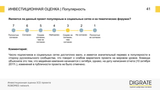 ИНВЕСТИЦИОННАЯ ОЦЕНКА | Популярность 41
Является ли данный проект популярным в социальных сетях и на тематических форумах?
Комментарий:
Число подписчиков в социальных сетях достаточно мало, и имеется значительный перевес в популярности в
сторону русскоязычного сообщества, что говорит о слабом маркетинге проекта на мировом уровне. Команда
объяснила это тем, что медийная кампания начинается с октября, однако, на дату написания отчета (10 октября
2017г.), изменений в публичности проекта не было отмечено.
7 6 5 4 3 2 1
Полностью
согласен
Согласен Скорее
согласен,
чем не
согласен
Нейтрален Скорее не
согласен,
чем
согласен
Не согласен Полностью
не согласен
Инвестиционная оценка ICO проекта
ROBOMED network
 