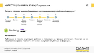ИНВЕСТИЦИОННАЯ ОЦЕНКА | Популярность 42
Является ли проект широко обсуждаемым на площадках новостных блокчейн-ресурсов?
Комментарий:
Публикации о проекте отсутствуют, рейтинги и публикации на трекерах отсутствуют. Несмотря на это
представители проекта участвуют в питчингах и выступают на публичных конференциях.
7 6 5 4 3 2 1
Полностью
согласен
Согласен Скорее
согласен,
чем не
согласен
Нейтрален Скорее не
согласен,
чем
согласен
Не согласен Полностью
не согласен
Инвестиционная оценка ICO проекта
ROBOMED network
 