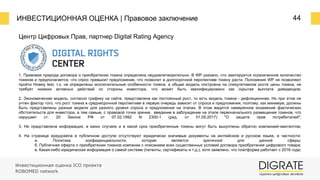 ИНВЕСТИЦИОННАЯ ОЦЕНКА | Правовое заключение 44
Инвестиционная оценка ICO проекта
ROBOMED network
Центр Цифровых Прав, партнер Digital Rating Agency
1. Правовая природа договора о приобретении токена определена неудовлетворительно. В WP указано, что эмитируется ограниченное количество
токенов и предполагается, что спрос превысит предложение, что позволит в долгосрочной перспективе токену расти. Положения WP не позволяют
пройти Howey test, т.к. не определены исключительные особенности токена, а общая модель построена на спекулятивном росте цены токена, не
требует никаких активных действий со стороны инвестора, что может быть квалифицировано как скрытая выплата дивидендов;
2. Экономическая модель, согласно графику на сайте, представлена как постоянный рост, то есть модель токена - дефляционная. Но при этом не
учтен фактор того, что рост токена в среднесрочной перспективе в первую очередь зависит от спроса и предложения, поэтому, как минимум, должны
быть представлены разные модели для разного уровня спроса и предложения на этапах. В этом видится намеренное искажение фактических
обстоятельств для инвестора, а тем самым, с правовой точки зрения, введение в заблуждение на этапе первоначального размещения токенов, что
нарушает ст. 20 Закона РФ от 07.02.1992 N 2300-1 (ред. от 01.05.2017) "О защите прав потребителей";
3. Не представлена информация, в каких случаях и в какой срок приобретенные токены могут быть выкуплены обратно компанией-эмитентом;
4. На странице краудсейла в публичном доступе отсутствуют юридически значимые документы на английском и русском языке, в частности:
а. Политика конфиденциальности, которая является критичной для данной сферы;
б. Публичная оферта о приобретении токенов компании с описанием всех существенных условий договора приобретения цифрового товара;
в. Какая-либо юридическая информация о самой системе (патенты, сертификаты и т.д.), хотя заявлено, что платформа работает с 2016 года;
 