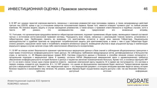 ИНВЕСТИЦИОННАЯ ОЦЕНКА | Правовое заключение 46
Инвестиционная оценка ICO проекта
ROBOMED network
9. В WP нет никаких гарантий компании-эмитента, связанных с наличием уязвимостей кода программы сервиса, а также неправомерных действий
третьих лиц (DDOS, кража и др.) в отношении аккаунтов пользователей сервиса. Кроме того, имеется оговорка “нулевого дня” по любым рискам
компании. Не описана модель защиты в случае нахождения уязвимостей, а также вопрос о правовой ответственности в подобных случаях, хотя в
тексте WP указано, что несовершенство кода предполагает его возможный апгрейд;
10. Учитывая, что организатором краудсейла является гибралтарская компания, подлежит применению общее право, являющееся главной составной
частью и источником англо-саксонской правовой системы. Подсудность всех споров, связанных с реализацией токенов проекта, установлена в
гибралтарском суде. Необходимо принять во внимание, что криптоактивы остаются в серой зоне законов Гибралтара. Национальное
законодательство и судебная практика не предлагают потребительской защиты для криптоинвесторов, в связи с чем в суде Гибралтара будет
сложно доказать нарушение своих прав и потребовать возврата вложенных средств, возмещения убытков в виде упущенной выгоды и компенсации
морального вреда в случае наличия спора либо неисполнения обязательств основателями;
11. В WP не описан аспект безопасности хранения чувствительных медицинских данных в базе знаний и соблюдения общепризнанных принципов и
норм права относительно конфиденциальности таких данных. Не соблюдены требования международных актов, ратифицированных в большинстве
стран, в частности, ст. 45 Медико-санитарных правил ВОЗ. Система открытости данных о болезнях и способах лечения сложно согласуется с
сегодняшним подходом к медицинской тайне. К примеру, согласно HIPAA (Федеральный американский закон о здравоохранении) требуется
обеспечение конфиденциальности историй болезни и данных о пациентах (включая психиатрических больных). Кроме того, в основных функциях WP
(п.1.3.) из всего списка только одна строка касается клиента - хранение электронной карты пациента. В то время как постулируется, что система в
первую очередь создается для пациентов. В п. 3.2 WP указано, что одним из функционалов приложения будет являться "предоставление врачам
доступа к медицинской карте". Вместе с тем, медицинская карта — это медицинский документ, в котором лечащими врачами ведется запись истории
болезни пациента и назначаемого ему лечения. Не указано, каким образом будет осуществлена защита доступа к ней, так как блокчейн Ethereum -
это публично доступный источник информации;
 