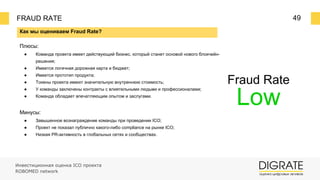 FRAUD RATE 49
Fraud Rate
Low
Как мы оцениваем Fraud Rate?
Плюсы:
● Команда проекта имеет действующий бизнес, который станет основой нового блокчейн-
решения;
● Имеется логичная дорожная карта и бюджет;
● Имеется прототип продукта;
● Токены проекта имеют значительную внутреннюю стоимость;
● У команды заключены контракты с влиятельными людьми и профессионалами;
● Команда обладает впечатляющим опытом и заслугами.
Минусы:
● Завышенное вознаграждение команды при проведении ICO;
● Проект не показал публично какого-либо compliance на рынке ICO;
● Низкая PR-активность в глобальных сетях и сообществах.
Инвестиционная оценка ICO проекта
ROBOMED network
 