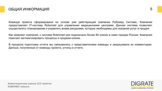 ОБЩАЯ ИНФОРМАЦИЯ 5
Команда проекта сформирована на основе уже действующей компании Робомед Системс. Компания
предоставляет IT-систему Robomed для управления медицинскими центрами. Данная система позволяет
осуществлять планирование и управлять всеми ресурсами, которые необходимы для оказания услуг и продаж.
Как заявляет компания, к системе Robomed уже подключено более 80 клиник в семи городах России. Компания
помогает автоматизировать процессы и продажи клиник.
В процессе подготовки отчета мы связывались с представителями команды и запрашивали их комментарии.
Данные, полученные от команды проекта, учтены в отчете.
Инвестиционная оценка ICO проекта
ROBOMED network
 