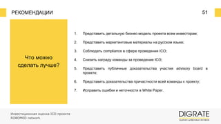 РЕКОМЕНДАЦИИ 51
Что можно
сделать лучше?
1. Представить детальную бизнес-модель проекта всем инвесторам;
2. Представить маркетинговые материалы на русском языке;
3. Соблюдать compliance в сфере проведения ICO;
4. Снизить награду команды за проведение ICO;
5. Представить публичные доказательства участия advisory board в
проекте;
6. Представить доказательства причастности всей команды к проекту;
7. Исправить ошибки и неточности в White Paper.
Инвестиционная оценка ICO проекта
ROBOMED network
 