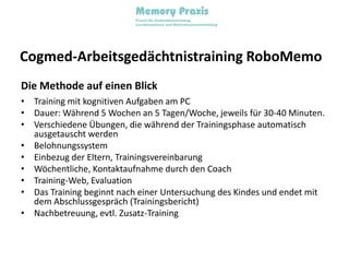 Cogmed-Arbeitsgedächtnistraining RoboMemoDie Methode auf einen BlickTraining mit kognitiven Aufgaben am PCDauer: Während 5 Wochen an 5 Tagen/Woche, jeweils für 30-40 Minuten.Verschiedene Übungen, die während der Trainingsphase automatisch ausgetauscht werdenBelohnungssystemEinbezug der Eltern, TrainingsvereinbarungWöchentliche, Kontaktaufnahme durch den CoachTraining-Web, EvaluationDas Training beginnt nach einer Untersuchung des Kindes und endet mit dem Abschlussgespräch (Trainingsbericht)Nachbetreuung, evtl. Zusatz-Training