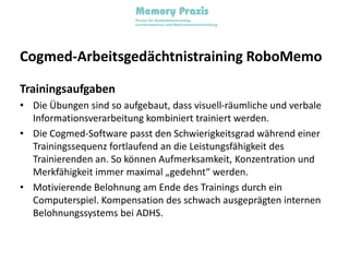 Cogmed-Arbeitsgedächtnistraining RoboMemoTrainingsaufgabenDie Übungen sind so aufgebaut, dass visuell-räumliche und verbale Informationsverarbeitung kombiniert trainiert werden.Die Cogmed-Software passt den Schwierigkeitsgrad während einer Trainingssequenz fortlaufend an die Leistungsfähigkeit des Trainierenden an. So können Aufmerksamkeit, Konzentration und Merkfähigkeit immer maximal „gedehnt“ werden. Motivierende Belohnung am Ende des Trainings durch ein Computerspiel. Kompensation des schwach ausgeprägten internen Belohnungssystems bei ADHS.