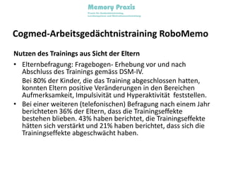 Cogmed-Arbeitsgedächtnistraining RoboMemoNutzen des Trainings aus Sicht der ElternElternbefragung: Fragebogen- Erhebung vor und nach Abschluss des Trainings gemäss DSM-IV.	Bei 80% der Kinder, die das Training abgeschlossen hatten, konnten Eltern positive Veränderungen in den Bereichen Aufmerksamkeit, Impulsivität und Hyperaktivität  feststellen.Bei einer weiteren (telefonischen) Befragung nach einem Jahr berichteten 36% der Eltern, dass die Trainingseffekte bestehen blieben. 43% haben berichtet, die Trainingseffekte hätten sich verstärkt und 21% haben berichtet, dass sich die Trainingseffekte abgeschwächt haben.