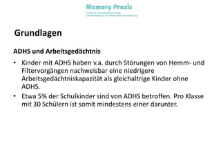 GrundlagenADHS und ArbeitsgedächtnisKinder mit ADHS haben v.a. durch Störungen von Hemm- und Filtervorgängen nachweisbar eine niedrigere Arbeitsgedächtniskapazität als gleichaltrige Kinder ohne ADHS.Etwa 5% der Schulkinder sind von ADHS betroffen. Pro Klasse mit 30 Schülern ist somit mindestens einer darunter.