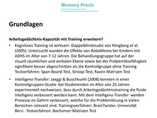 GrundlagenArbeitsgedächtnis-Kapazität mit Training erweitern?Kognitives Training ist wirksam: Doppelblindstudie von Klingberg et al. (2005). Untersucht wurden die Effekte von RoboMemo bei Kindern mit ADHS im Alter von 7-12 Jahren. Die Behandlungsgruppe hat auf der visuell-räumlichen und verbalen Ebene sowie bei der Problemlösefähigkeit signifikant besser abgeschnitten als die Kontrollgruppe ohne Training. Testverfahren: Span-Board-Test, Stroop-Test, Raven Matrizen TestIntelligenz-Transfer: Jaeggi & Buschkuehl (2008) konnten in einer Kontrollgruppen-Studie  bei Studierenden im Alter von 26 Jahren experimentell nachweisen, dass durch Arbeitsgedächtnistraining die fluide Intelligenz verbessert werden kann. Mit dem Intelligenz-Transfer  werden Prozesse im Gehirn verbessert, welche für die Problemlösung in vielen Bereichen relevant sind. Trainingsverfahren: BrainTwister, Universität Bern.  Testverfahren: Bochumer-Matrizen Test
