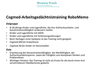 Cogmed-Arbeitsgedächtnistraining RoboMemoZielgruppe8-18-jährige Kinder und Jugendliche, die ihre Aufmerksamkeits- und Konzentrationsfähigkeit verbessern wollenKinder und Jugendliche mit ADHSKinder und Jugendliche mit TeilleistungsstörungenBeim Vorliegen einer Epilepsie ist das Training nicht geeignetCogmed QM für Erwachsene Cogmed JM für Kinder im VorschulalterZieleErweiterung der Konzentrationsfähigkeit, der Merkfähigkeit, der Aufmerksamkeitsspanne  sowie der Fähigkeit zum komplexen Denken und ProblemlösenWichtiger Hinweis: Das Training ist nicht als Ersatz für die durch einen Arzt verschriebenen Medikamente gedacht.
