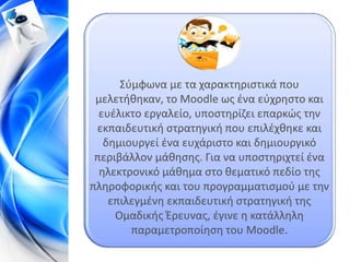 Σύμφωνα με τα χαρακτηριστικά που
 μελετήθηκαν, το Moodle ως ένα εύχρηστο και
  ευέλικτο εργαλείο, υποστηρίζει επαρκώς την
 εκπαιδευτική στρατηγική που επιλέχθηκε και
   δημιουργεί ένα ευχάριστο και δημιουργικό
 περιβάλλον μάθησης. Για να υποστηριχτεί ένα
  ηλεκτρονικό μάθημα στο θεματικό πεδίο της
πληροφορικής και του προγραμματισμού με την
    επιλεγμένη εκπαιδευτική στρατηγική της
     Ομαδικής Έρευνας, έγινε η κατάλληλη
        παραμετροποίηση του Moodle.
 