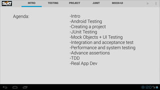 Agenda:

-Intro
-Android Testing
-Creating a project
-JUnit Testing
-Mock Objects + UI Testing
-Integration and acceptance test
-Performance and system testing
-Advance assertions
-TDD
-Real App Dev
!

 