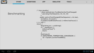 Benchmarking

/* (non-Javadoc)
* @see android.text.TextWatcher#onTextChanged(
* java.lang.CharSequence, int, int, int)
*/
public void onTextChanged(CharSequence s, int start,
int before, int count) {
if (!mDest.hasWindowFocus() || mDest.hasFocus() ||
s == null ) {
return; }
ﬁnal String str = s.toString();
if ( "".equals(str) ) {
mDest.setText("");
return;
}
ﬁnal long t0;
if ( BENCHMARK_TEMPERATURE_CONVERSION ) {
t0 = System.currentTimeMillis();
}

!

 