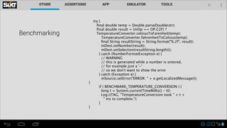 Benchmarking


try {
ﬁnal double temp = Double.parseDouble(str);
ﬁnal double result = (mOp == OP.C2F) ?

TemperatureConverter.celsiusToFarenheit(temp);
TemperatureConverter.fahrenheitToCelsius(temp);
ﬁnal String resultString = String.format("%.2f", result);
mDest.setNumber(result);
mDest.setSelection(resultString.length());
} catch (NumberFormatException e) {
// WARNING
// this is generated while a number is entered,
// for example just a '-'
// so we don't want to show the error
} catch (Exception e) {
mSource.setError("ERROR: " + e.getLocalizedMessage());
}
if ( BENCHMARK_TEMPERATURE_CONVERSION ) {
long t = System.currentTimeMillis() - t0;
Log.i(TAG, "TemperatureConversion took " + t +
" ms to complete.");
}
}

 