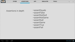 Assertions in depth

• assertEquals
• assertFalse
• assertNotNull
• assertNotSame
• assertNull
• assertSame
• assertTrue
• assertFail

 