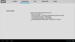 Example

public void testUserInterfaceLayout() { 
ﬁnal int margin = 0; 
ﬁnal View origin = mActivity.getWindow().getDecorView(); 
assertOnScreen(origin, mMessage); 
assertOnScreen(origin, mCapitalize);
assertRightAligned(mMessage, mCapitalize, margin);
}

 